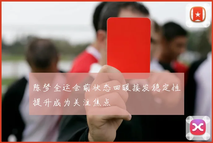 陈梦全运会前状态回暖接发稳定性提升成为关注焦点